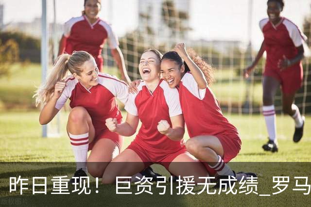 昨日重现！巨资引援无成绩 罗马已厌倦穆里尼奥